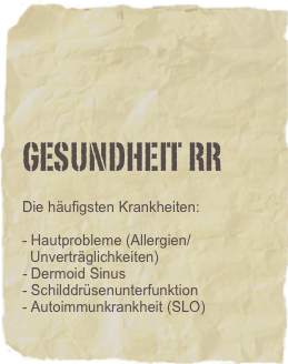 

GESUNDHEIT RR

Die häufigsten Krankheiten:

- Hautprobleme (Allergien/
  Unverträglichkeiten)
- Dermoid Sinus
- Schilddrüsenunterfunktion
- Autoimmunkrankheit (SLO)
